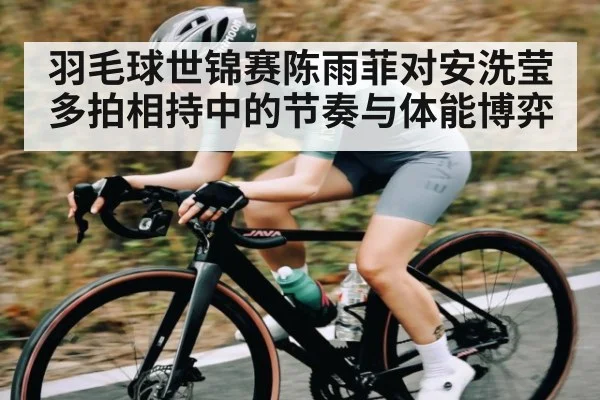 羽毛球世锦赛陈雨菲对安洗莹多拍相持中的节奏与体能博弈 | pg