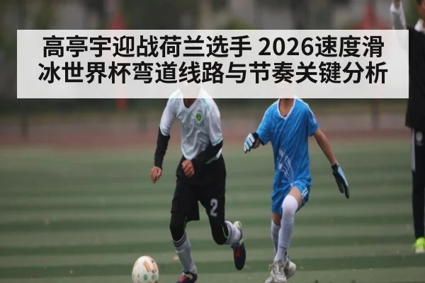 高亭宇迎战荷兰选手 2026速度滑冰世界杯弯道线路与节奏关键分析 | pg